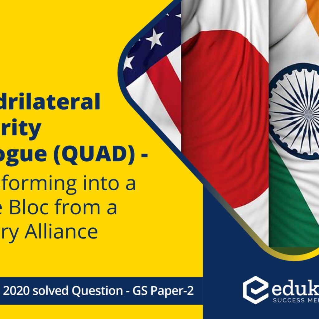 ‘Quadrilateral Security Dialogue (QUAD)’ is transforming itself into a trade bloc from a military alliance, in present times – Discuss. (250 Words, 15 Marks)