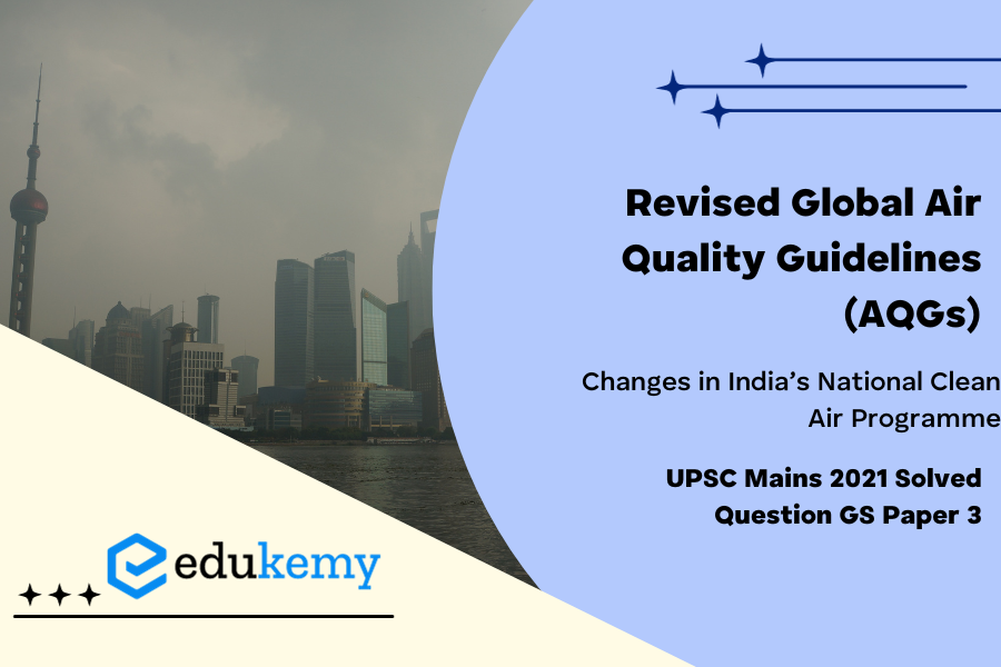 Describe the key points of the revised Global Air Quality Guidelines (AQGs) recently released by the World Health Organisation (WHO). How are these different from its last update in 2005? What changes in India’s National Clean Air Programme are required to achieve these revised standards ? (150 Words 10 Marks)