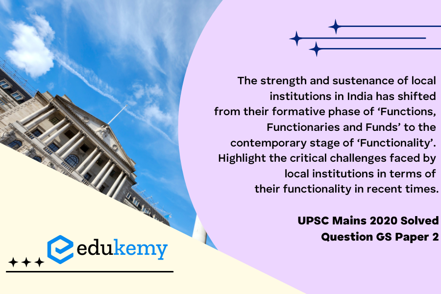 The strength and sustenance of local institutions in India has shifted from their formative phase of ‘Functions, Functionaries and Funds’ to the contemporary stage of ‘Functionality’. Highlight the critical challenges faced by Local institutions in terms of their functionality in recent times.