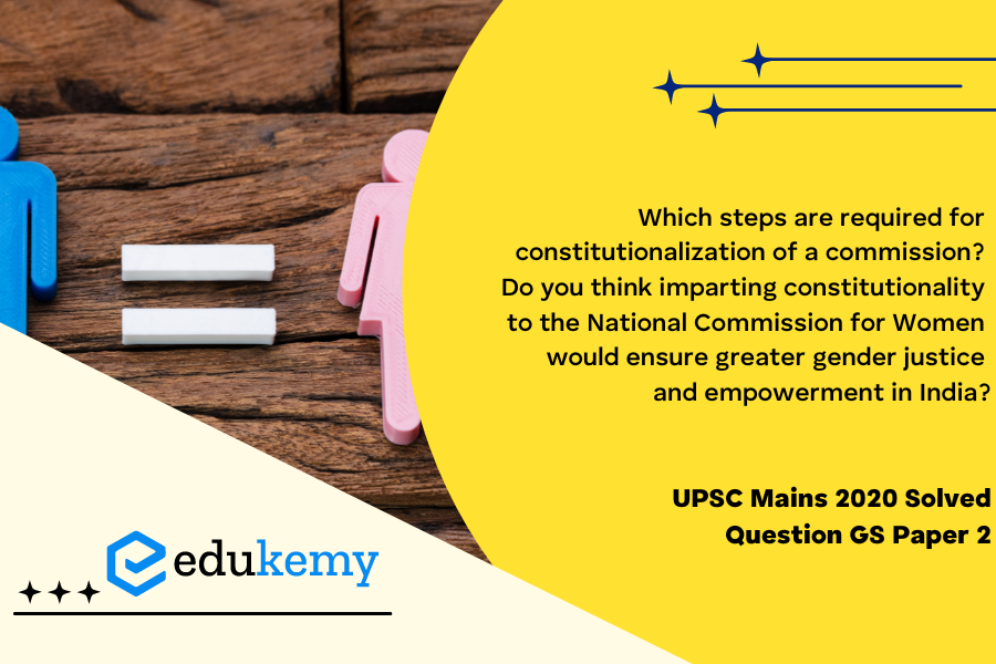 Which steps are required for constitutionalization of a commission? Do you think imparting constitutionality to the National Commission for Women would ensure greater gender justice and empowerment in India? Give reasons. (250 Words, 15 Marks)