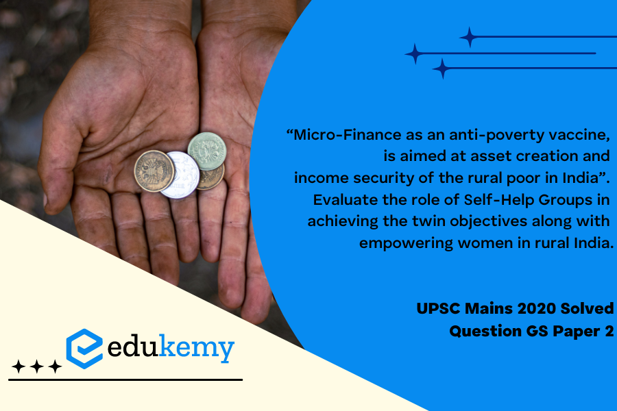 “Micro-Finance as an anti-poverty vaccine, is aimed at asset creation and income security of the rural poor in India”. Evaluate the role of Self-Help Groups in achieving the twin objectives along with empowering women in rural India.