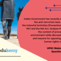 Indian Government has recently strengthened the anti-terrorism laws by amending the Unlawful Activities (Prevention) Act (UAPA), 1967, and the NIA Act. Analyze the changes in the context of the prevailing security environment while discussing the scope and reasons for opposing the UAPA by human rights organizations. (250 Words 15 Marks)