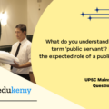 What do you understand about the term ‘public servant’? Reflect on the expected role of a public servant. (150 Words, 10 Marks)