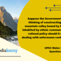 Suppose the Government of India is thinking of constructing a dam in a mountain valley bound by forests and inhabited by ethnic communities. What rational policy should it resort to in dealing with unforeseen contingencies. (150 Words, 10 Marks)