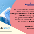“To ensure effective implementation of policies addressing water, sanitation, and hygiene (WASH) the identification of the beneficiary segments is to be synchronized with the anticipated outcomes.” Examine the statement in the context of the WASH scheme. (150 words, 10 marks)