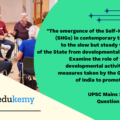 “The emergence of the Self-Help Groups (SHGs) in contemporary times points to the slow but steady withdrawal of the State from developmental activities.” Examine the role of the SHGs in developmental activities and the measures taken by the Government of India to promote the SHGs. (250 words, 15 marks)