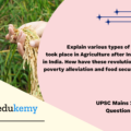 Explain various types of revolutions, took place in Agriculture after Independence in India. How have these revolutions helped in poverty alleviation and food security in India? (150 Words, 10 Marks).