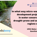 In what way micro-watershed development projects help in water conservation in drought-prone and semi-arid regions of India?  (12.5 marks, 200 words)