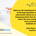 What are the impediments in disposing of the huge quantities of discarded solid wastes which are continuously being generated? How do we safely remove the toxic wastes that have been accumulating in our habitable environment? (150 Words 10 Marks)