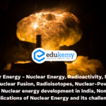 Nuclear Energy – Nuclear Energy, Radioactivity, Nuclear Fission, Nuclear Fusion, Radioisotopes, Nuclear-Power Policy of India, Nuclear energy development in India, Non-energy Applications of Nuclear Energy and its challenges – UPSC Science & Technology Notes